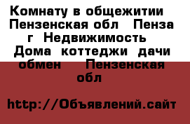 Комнату в общежитии - Пензенская обл., Пенза г. Недвижимость » Дома, коттеджи, дачи обмен   . Пензенская обл.